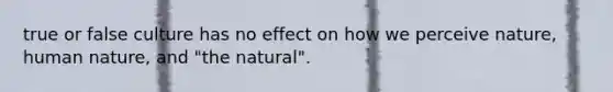 true or false culture has no effect on how we perceive nature, human nature, and "the natural".