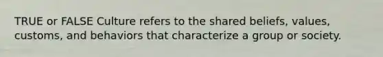 TRUE or FALSE Culture refers to the shared beliefs, values, customs, and behaviors that characterize a group or society.