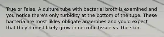 True or False. A culture tube with bacterial broth is examined and you notice there's only turbidity at the bottom of the tube. These bacteria are most likley obligate anaerobes and you'd expect that they'd most likely grow in necrotic tissue vs. the skin.