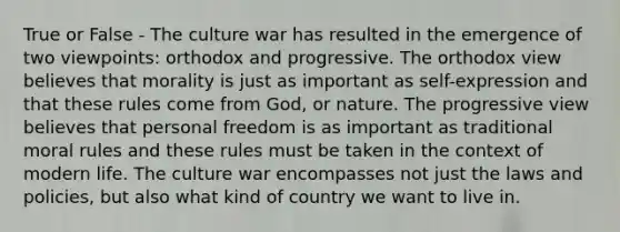 True or False - The culture war has resulted in the emergence of two viewpoints: orthodox and progressive. The orthodox view believes that morality is just as important as self-expression and that these rules come from God, or nature. The progressive view believes that personal freedom is as important as traditional moral rules and these rules must be taken in the context of modern life. The culture war encompasses not just the laws and policies, but also what kind of country we want to live in.