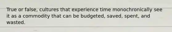 True or false, cultures that experience time monochronically see it as a commodity that can be budgeted, saved, spent, and wasted.