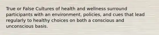 True or False Cultures of health and wellness surround participants with an environment, policies, and cues that lead regularly to healthy choices on both a conscious and unconscious basis.