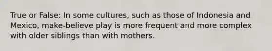 True or False: In some cultures, such as those of Indonesia and Mexico, make-believe play is more frequent and more complex with older siblings than with mothers.