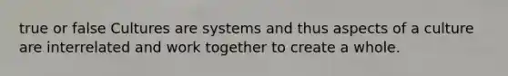 true or false Cultures are systems and thus aspects of a culture are interrelated and work together to create a whole.