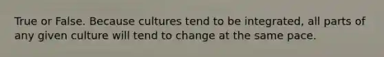 True or False. Because cultures tend to be integrated, all parts of any given culture will tend to change at the same pace.