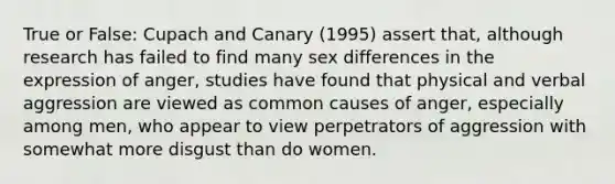 True or False: Cupach and Canary (1995) assert that, although research has failed to find many sex differences in the expression of anger, studies have found that physical and verbal aggression are viewed as common causes of anger, especially among men, who appear to view perpetrators of aggression with somewhat more disgust than do women.