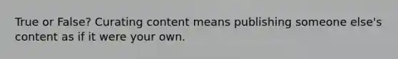 True or False? Curating content means publishing someone else's content as if it were your own.