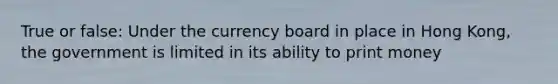 True or false: Under the currency board in place in Hong Kong, the government is limited in its ability to print money