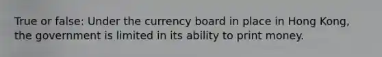 True or false: Under the currency board in place in Hong Kong, the government is limited in its ability to print money.