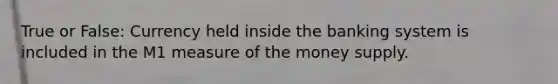 True or False: Currency held inside the banking system is included in the M1 measure of the money supply.