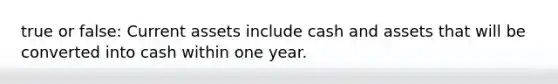 true or false: Current assets include cash and assets that will be converted into cash within one year.