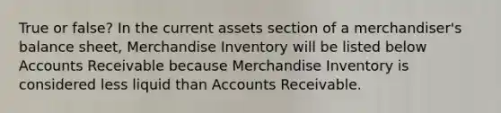 True or false? In the current assets section of a​ merchandiser's balance​ sheet, Merchandise Inventory will be listed below Accounts Receivable because Merchandise Inventory is considered less liquid than Accounts Receivable.