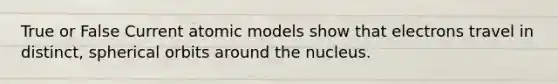 True or False Current atomic models show that electrons travel in distinct, spherical orbits around the nucleus.