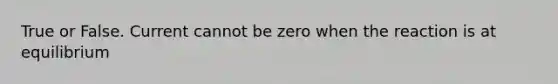 True or False. Current cannot be zero when the reaction is at equilibrium