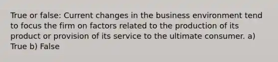 True or false: Current changes in the business environment tend to focus the firm on factors related to the production of its product or provision of its service to the ultimate consumer. a) True b) False