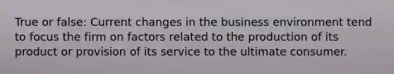 True or false: Current changes in the business environment tend to focus the firm on factors related to the production of its product or provision of its service to the ultimate consumer.