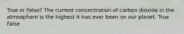 True or False? The current concentration of carbon dioxide in the atmosphere is the highest it has ever been on our planet. True False