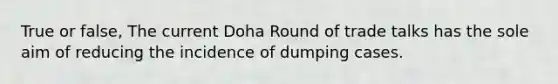 True or false, The current Doha Round of trade talks has the sole aim of reducing the incidence of dumping cases.