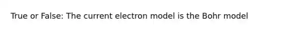 True or False: The current electron model is the Bohr model