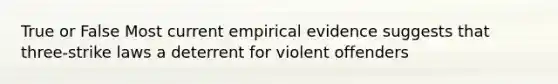 True or False Most current empirical evidence suggests that three-strike laws a deterrent for violent offenders