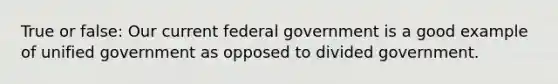 True or false: Our current federal government is a good example of unified government as opposed to divided government.