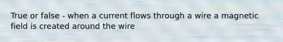 True or false - when a current flows through a wire a magnetic field is created around the wire