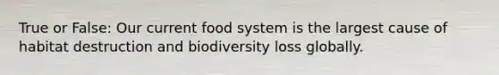 True or False: Our current food system is the largest cause of habitat destruction and biodiversity loss globally.