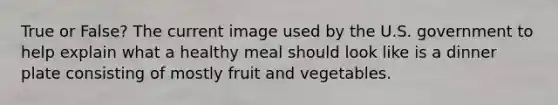 True or False? The current image used by the U.S. government to help explain what a healthy meal should look like is a dinner plate consisting of mostly fruit and vegetables.