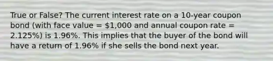 True or False? The current interest rate on a 10-year coupon bond (with face value = 1,000 and annual coupon rate = 2.125%) is 1.96%. This implies that the buyer of the bond will have a return of 1.96% if she sells the bond next year.