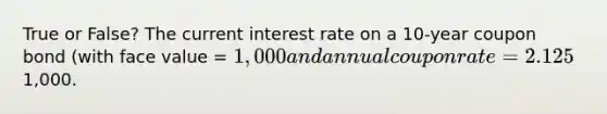 True or False? The current interest rate on a 10-year coupon bond (with face value = 1,000 and annual coupon rate = 2.125%) is 1.96%. This implies that the bond is traded on the market for1,000.