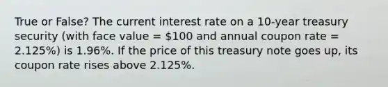 True or False? The current interest rate on a 10-year treasury security (with face value = 100 and annual coupon rate = 2.125%) is 1.96%. If the price of this treasury note goes up, its coupon rate rises above 2.125%.