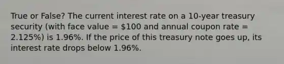 True or False? The current interest rate on a 10-year treasury security (with face value = 100 and annual coupon rate = 2.125%) is 1.96%. If the price of this treasury note goes up, its interest rate drops below 1.96%.