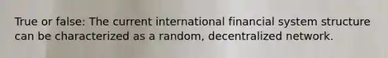 True or false: The current international financial system structure can be characterized as a random, decentralized network.