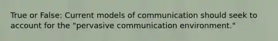 True or False: Current models of communication should seek to account for the "pervasive communication environment."