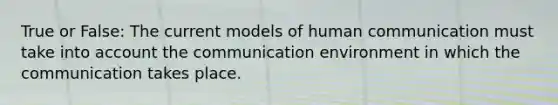 True or False: The current models of human communication must take into account the communication environment in which the communication takes place.