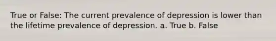 True or False: The current prevalence of depression is lower than the lifetime prevalence of depression. a. True b. False