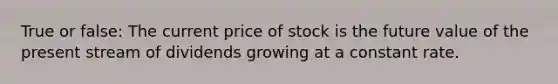 True or false: The current price of stock is the future value of the present stream of dividends growing at a constant rate.