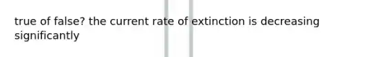 true of false? the current rate of extinction is decreasing significantly