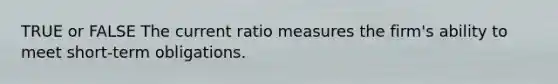TRUE or FALSE The current ratio measures the firm's ability to meet short-term obligations.