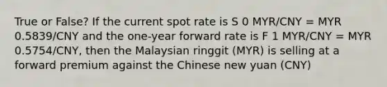 True or False? If the current spot rate is S 0 MYR/CNY = MYR 0.5839/CNY and the one-year forward rate is F 1 MYR/CNY = MYR 0.5754/CNY, then the Malaysian ringgit (MYR) is selling at a forward premium against the Chinese new yuan (CNY)