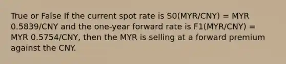 True or False If the current spot rate is S0(MYR/CNY) = MYR 0.5839/CNY and the one-year forward rate is F1(MYR/CNY) = MYR 0.5754/CNY, then the MYR is selling at a forward premium against the CNY.