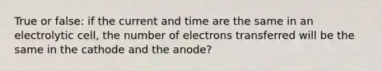 True or false: if the current and time are the same in an electrolytic cell, the number of electrons transferred will be the same in the cathode and the anode?