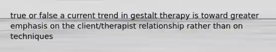 true or false a current trend in gestalt therapy is toward greater emphasis on the client/therapist relationship rather than on techniques