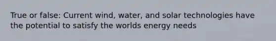 True or false: Current wind, water, and solar technologies have the potential to satisfy the worlds energy needs