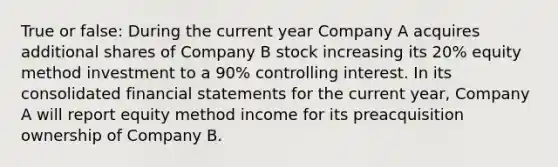 True or false: During the current year Company A acquires additional shares of Company B stock increasing its 20% equity method investment to a 90% controlling interest. In its consolidated financial statements for the current year, Company A will report equity method income for its preacquisition ownership of Company B.