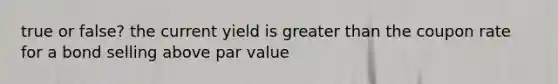 true or false? the current yield is greater than the coupon rate for a bond selling above par value