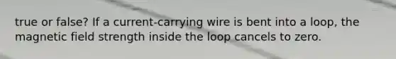 true or false? If a current-carrying wire is bent into a loop, the magnetic field strength inside the loop cancels to zero.