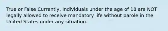 True or False Currently, Individuals under the age of 18 are NOT legally allowed to receive mandatory life without parole in the United States under any situation.