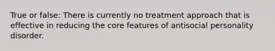 True or false: There is currently no treatment approach that is effective in reducing <a href='https://www.questionai.com/knowledge/kD8KqkX2aO-the-core' class='anchor-knowledge'>the core</a> features of antisocial personality disorder.