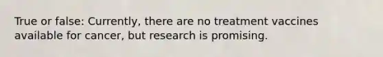 True or false: Currently, there are no treatment vaccines available for cancer, but research is promising.